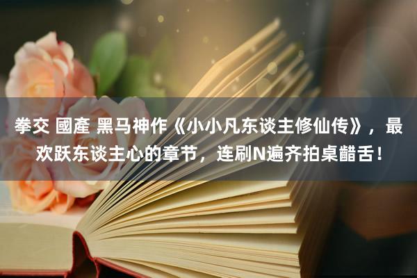 拳交 國產 黑马神作《小小凡东谈主修仙传》，最欢跃东谈主心的章节，连刷N遍齐拍桌齰舌！