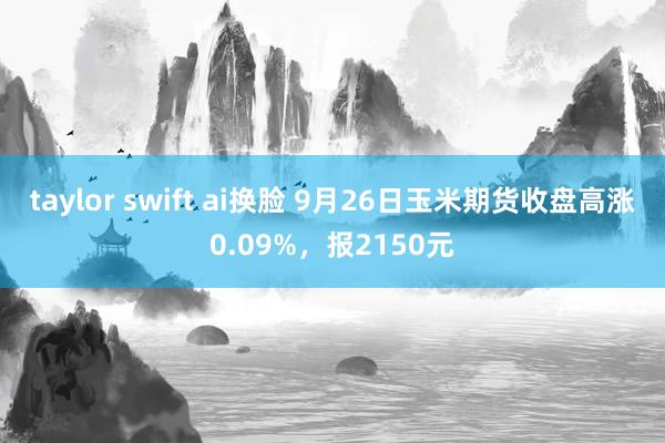 taylor swift ai换脸 9月26日玉米期货收盘高涨0.09%，报2150元