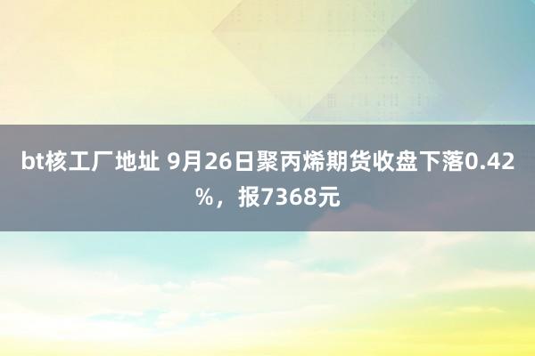 bt核工厂地址 9月26日聚丙烯期货收盘下落0.42%，报7368元