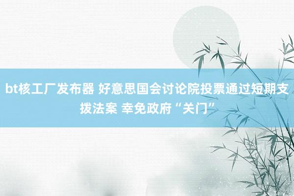 bt核工厂发布器 好意思国会讨论院投票通过短期支拨法案 幸免政府“关门”