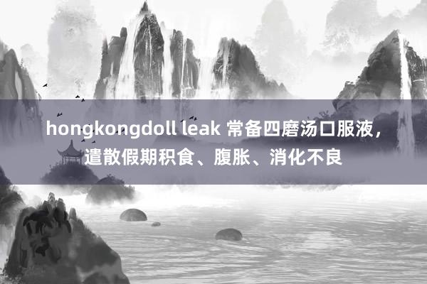 hongkongdoll leak 常备四磨汤口服液，遣散假期积食、腹胀、消化不良