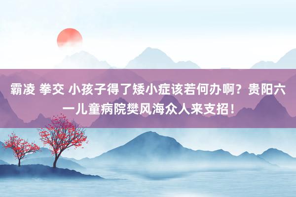 霸凌 拳交 小孩子得了矮小症该若何办啊？贵阳六一儿童病院樊风海众人来支招！