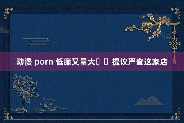 动漫 porn 低廉又量大⁉️提议严查这家店