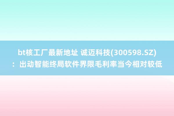 bt核工厂最新地址 诚迈科技(300598.SZ)：出动智能终局软件界限毛利率当今相对较低