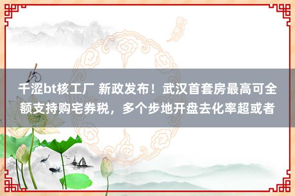 千涩bt核工厂 新政发布！武汉首套房最高可全额支持购宅券税，多个步地开盘去化率超或者