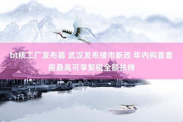 bt核工厂发布器 武汉发布楼市新政 年内购首套房最高可享契税全额扶持