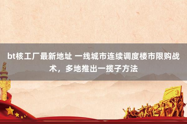 bt核工厂最新地址 一线城市连续调度楼市限购战术，多地推出一揽子方法