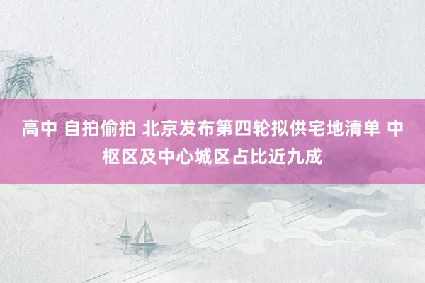 高中 自拍偷拍 北京发布第四轮拟供宅地清单 中枢区及中心城区占比近九成