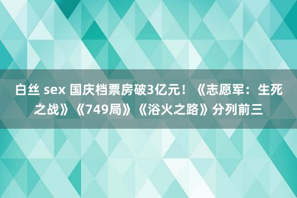 白丝 sex 国庆档票房破3亿元！《志愿军：生死之战》《749局》《浴火之路》分列前三