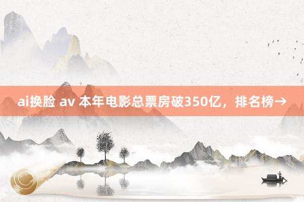 ai换脸 av 本年电影总票房破350亿，排名榜→