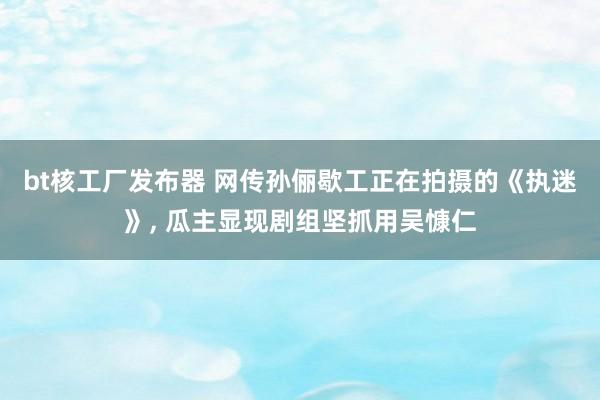 bt核工厂发布器 网传孙俪歇工正在拍摄的《执迷》， 瓜主显现剧组坚抓用吴慷仁