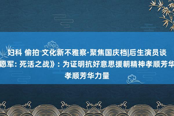 妇科 偷拍 文化新不雅察·聚焦国庆档|后生演员谈《志愿军: 死活之战》: 为证明抗好意思援朝精神孝顺芳华力量