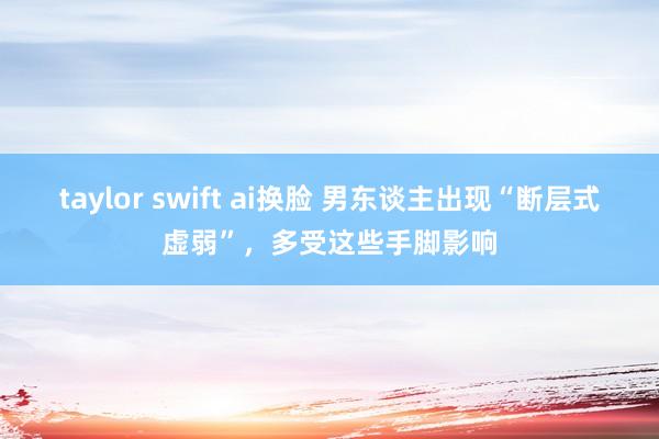 taylor swift ai换脸 男东谈主出现“断层式虚弱”，多受这些手脚影响