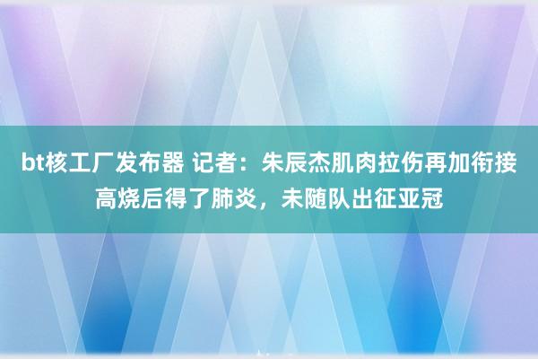 bt核工厂发布器 记者：朱辰杰肌肉拉伤再加衔接高烧后得了肺炎，未随队出征亚冠