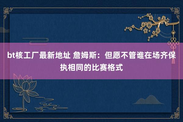 bt核工厂最新地址 詹姆斯：但愿不管谁在场齐保执相同的比赛格式