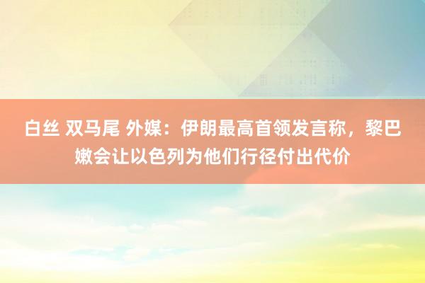 白丝 双马尾 外媒：伊朗最高首领发言称，黎巴嫩会让以色列为他们行径付出代价