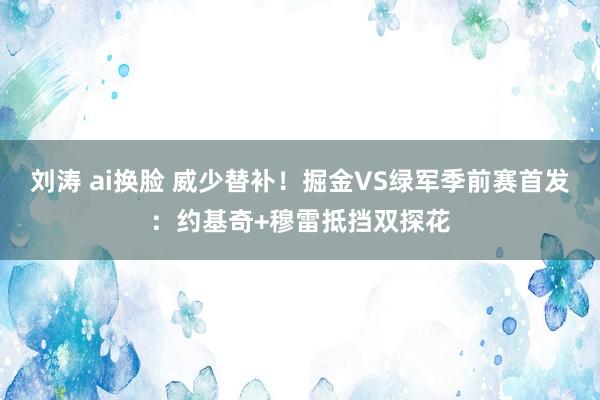 刘涛 ai换脸 威少替补！掘金VS绿军季前赛首发：约基奇+穆雷抵挡双探花