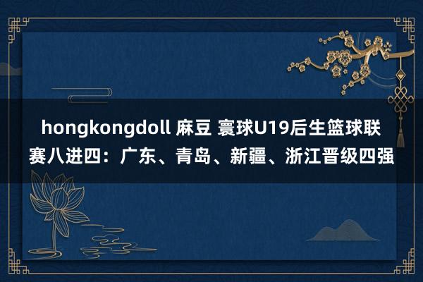 hongkongdoll 麻豆 寰球U19后生篮球联赛八进四：广东、青岛、新疆、浙江晋级四强