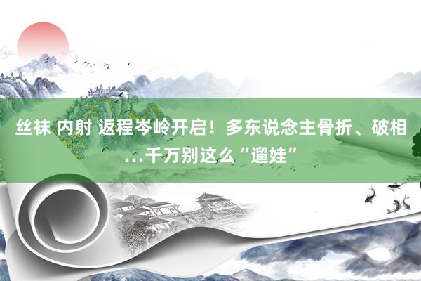 丝袜 内射 返程岑岭开启！多东说念主骨折、破相…千万别这么“遛娃”