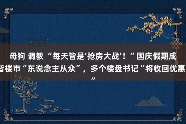 母狗 调教 “每天皆是‘抢房大战’！”国庆假期成皆楼市“东说念主从众”，多个楼盘书记“将收回优惠”