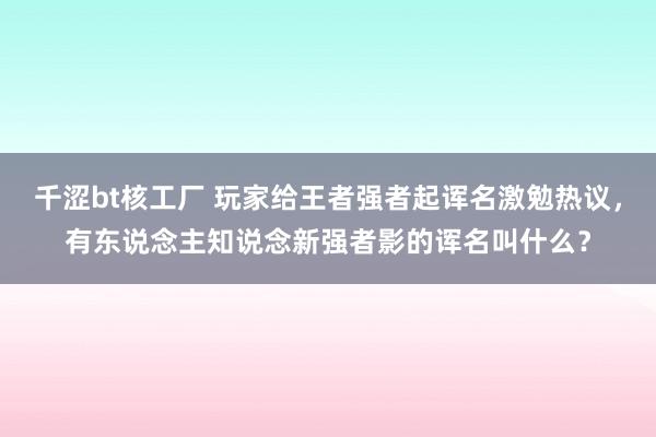 千涩bt核工厂 玩家给王者强者起诨名激勉热议，有东说念主知说念新强者影的诨名叫什么？