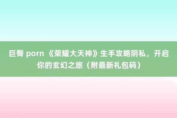 巨臀 porn 《荣耀大天神》生手攻略阴私，开启你的玄幻之旅（附最新礼包码）