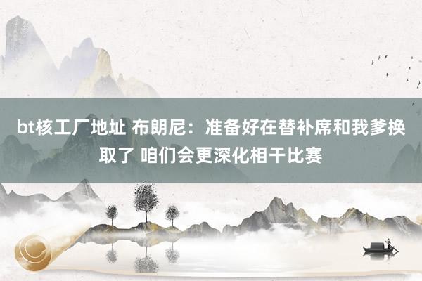 bt核工厂地址 布朗尼：准备好在替补席和我爹换取了 咱们会更深化相干比赛