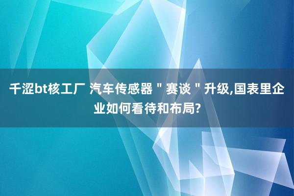 千涩bt核工厂 汽车传感器＂赛谈＂升级，国表里企业如何看待和布局?