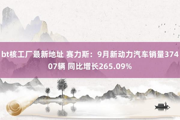 bt核工厂最新地址 赛力斯：9月新动力汽车销量37407辆 同比增长265.09%