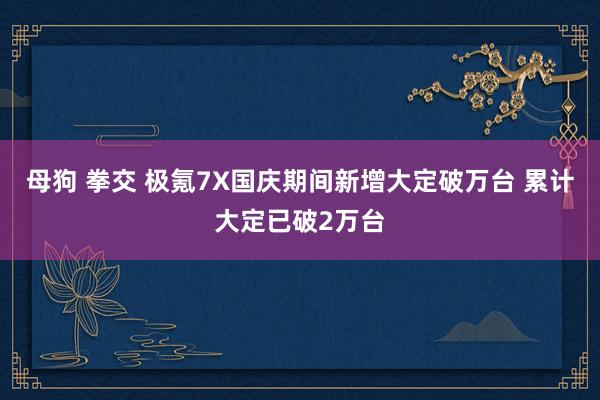 母狗 拳交 极氪7X国庆期间新增大定破万台 累计大定已破2万台