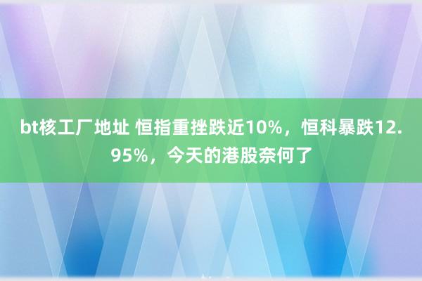 bt核工厂地址 恒指重挫跌近10%，恒科暴跌12.95%，今天的港股奈何了