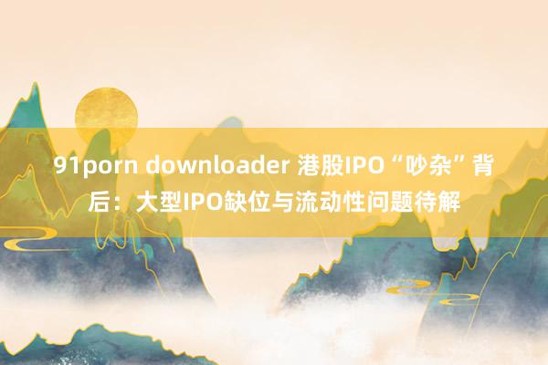 91porn downloader 港股IPO“吵杂”背后：大型IPO缺位与流动性问题待解