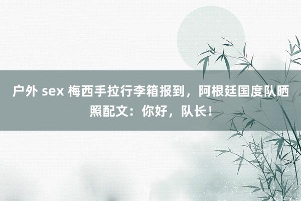 户外 sex 梅西手拉行李箱报到，阿根廷国度队晒照配文：你好，队长！