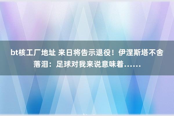 bt核工厂地址 来日将告示退役！伊涅斯塔不舍落泪：足球对我来说意味着……