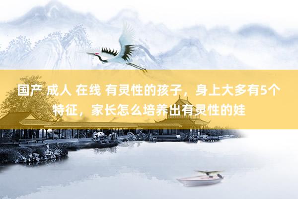 国产 成人 在线 有灵性的孩子，身上大多有5个特征，家长怎么培养出有灵性的娃