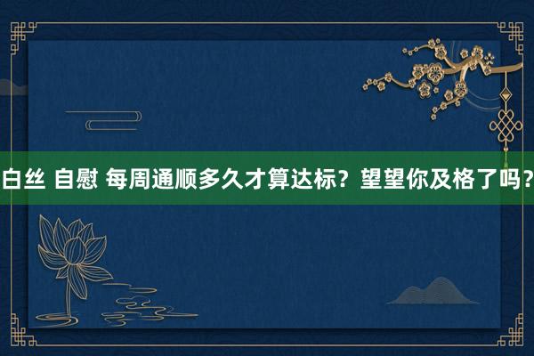 白丝 自慰 每周通顺多久才算达标？望望你及格了吗？