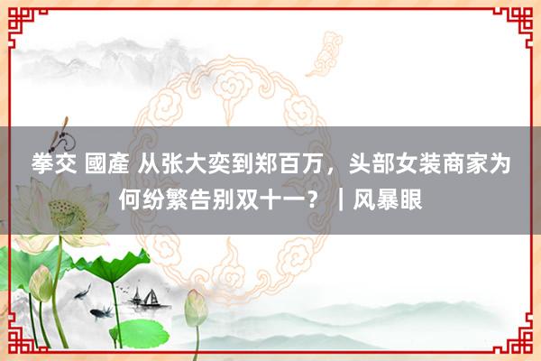 拳交 國產 从张大奕到郑百万，头部女装商家为何纷繁告别双十一？｜风暴眼