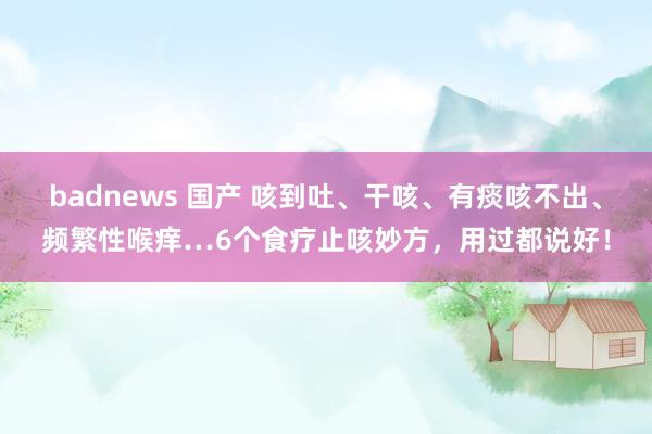 badnews 国产 咳到吐、干咳、有痰咳不出、频繁性喉痒…6个食疗止咳妙方，用过都说好！