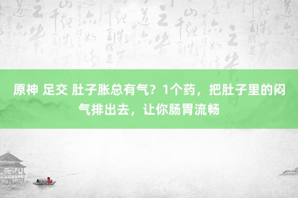 原神 足交 肚子胀总有气？1个药，把肚子里的闷气排出去，让你肠胃流畅