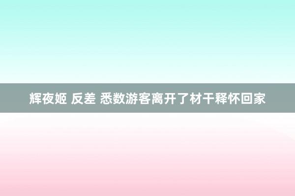 辉夜姬 反差 悉数游客离开了材干释怀回家