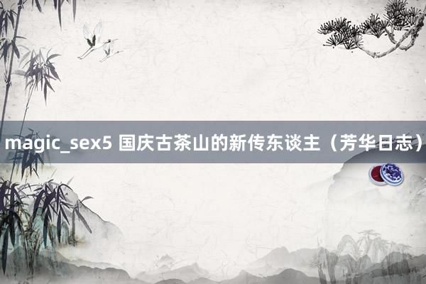 magic_sex5 国庆古茶山的新传东谈主（芳华日志）