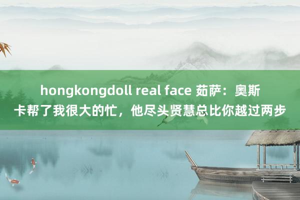 hongkongdoll real face 茹萨：奥斯卡帮了我很大的忙，他尽头贤慧总比你越过两步