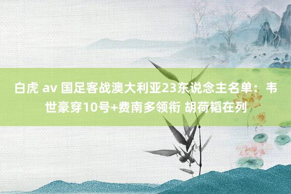 白虎 av 国足客战澳大利亚23东说念主名单：韦世豪穿10号+费南多领衔 胡荷韬在列