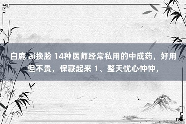 白鹿 ai换脸 14种医师经常私用的中成药，好用但不贵，保藏起来 1、整天忧心忡忡，