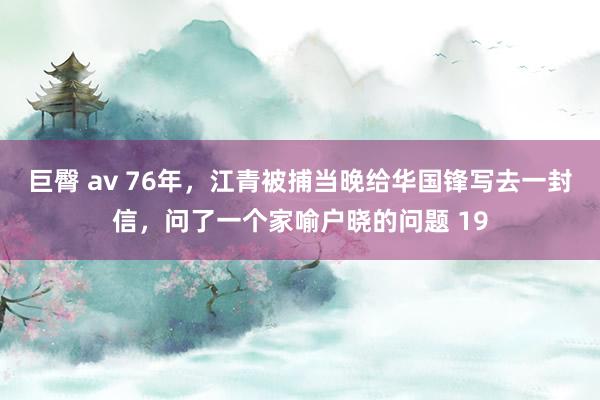 巨臀 av 76年，江青被捕当晚给华国锋写去一封信，问了一个家喻户晓的问题 19