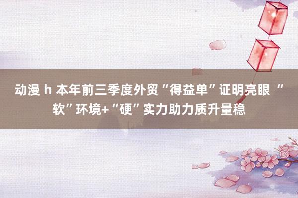 动漫 h 本年前三季度外贸“得益单”证明亮眼 “软”环境+“硬”实力助力质升量稳