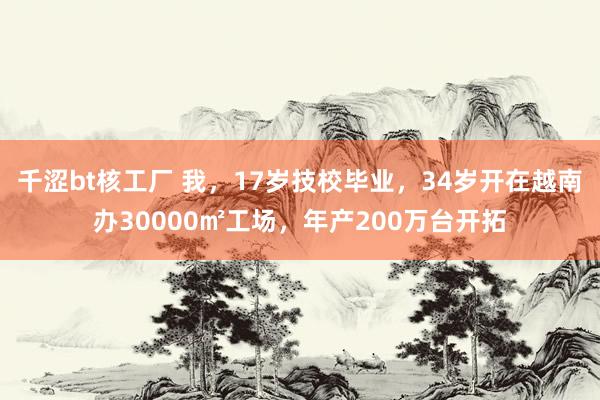 千涩bt核工厂 我，17岁技校毕业，34岁开在越南办30000㎡工场，年产200万台开拓