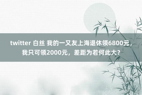 twitter 白丝 我的一又友上海退休领6800元，我只可领2000元，差距为若何此大？