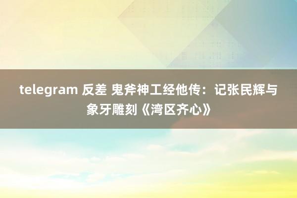 telegram 反差 鬼斧神工经他传：记张民辉与象牙雕刻《湾区齐心》