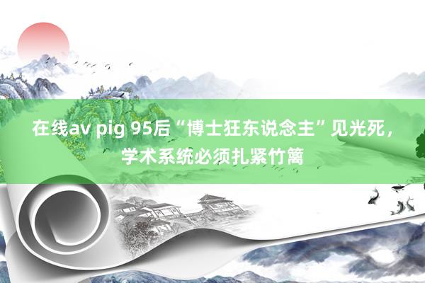 在线av pig 95后“博士狂东说念主”见光死，学术系统必须扎紧竹篱